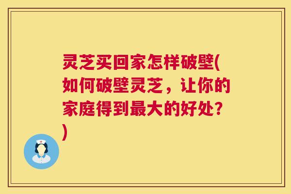 灵芝买回家怎样破壁(如何破壁灵芝，让你的家庭得到最大的好处？)  第1张