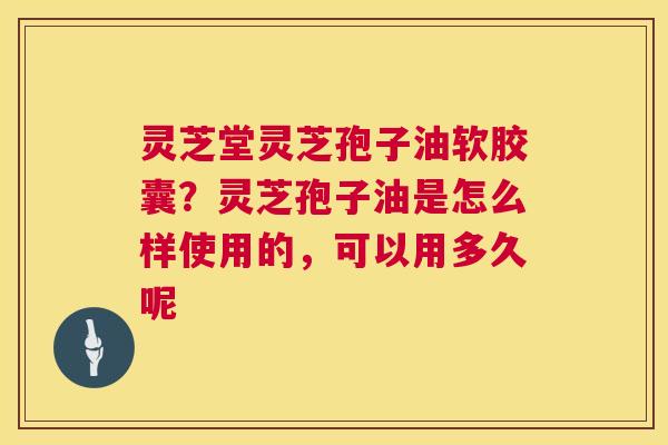 灵芝堂灵芝孢子油软胶囊？灵芝孢子油是怎么样使用的，可以用多久呢  第1张