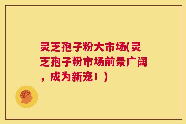 灵芝孢子粉大市场(灵芝孢子粉市场前景广阔，成为新宠！)  第1张