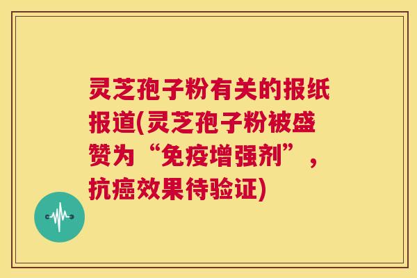 灵芝孢子粉有关的报纸报道(灵芝孢子粉被盛赞为“免疫增强剂”，抗癌效果待验证)  第1张