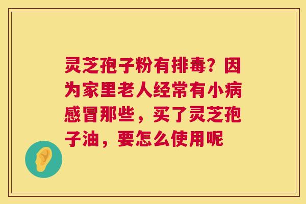 灵芝孢子粉有排毒？因为家里老人经常有小病感冒那些，买了灵芝孢子油，要怎么使用呢  第1张