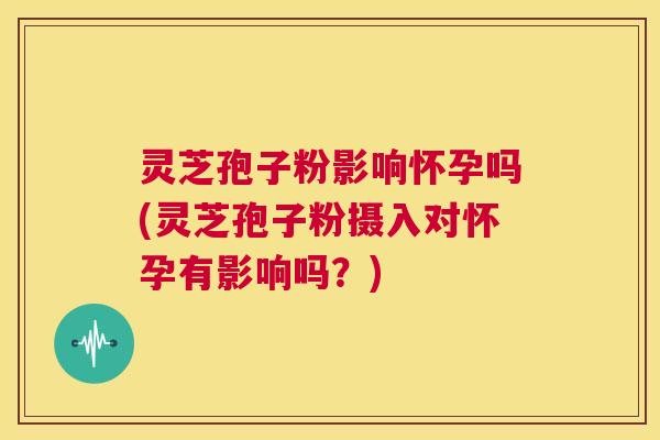 灵芝孢子粉影响怀孕吗(灵芝孢子粉摄入对怀孕有影响吗？)  第1张