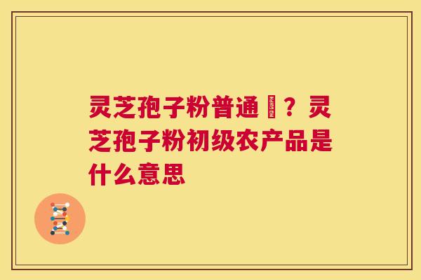 灵芝孢子粉普通廧？灵芝孢子粉初级农产品是什么意思  第1张
