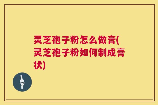灵芝孢子粉怎么做膏(灵芝孢子粉如何制成膏状)  第1张