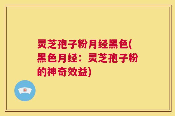 灵芝孢子粉月经黑色(黑色月经：灵芝孢子粉的神奇效益)  第1张