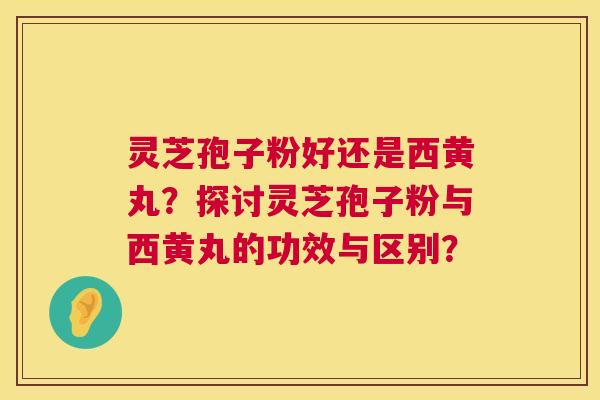 灵芝孢子粉好还是西黄丸？探讨灵芝孢子粉与西黄丸的功效与区别？  第1张