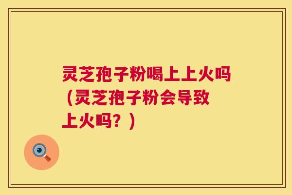 灵芝孢子粉喝上上火吗 (灵芝孢子粉会导致上火吗？)  第1张