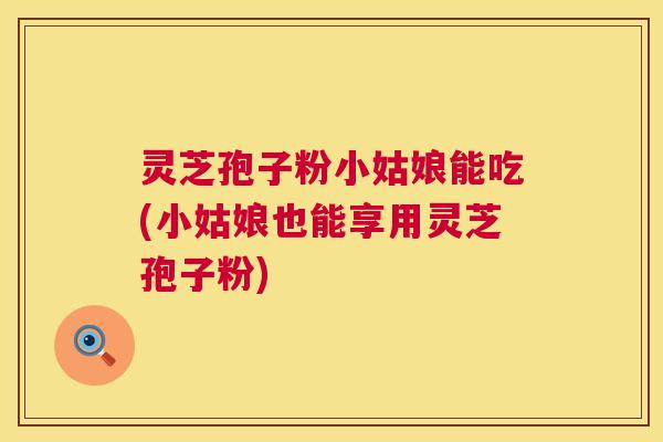 灵芝孢子粉小姑娘能吃(小姑娘也能享用灵芝孢子粉)  第1张