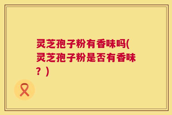 灵芝孢子粉有香味吗(灵芝孢子粉是否有香味？)  第1张
