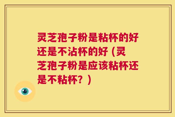 灵芝孢子粉是粘杯的好还是不沾杯的好 (灵芝孢子粉是应该粘杯还是不粘杯？)  第1张