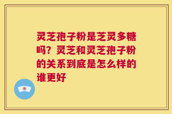 灵芝孢子粉是芝灵多糖吗？灵芝和灵芝孢子粉的关系到底是怎么样的谁更好  第1张