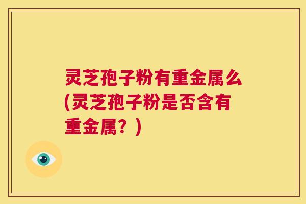 灵芝孢子粉有重金属么(灵芝孢子粉是否含有重金属？)  第1张