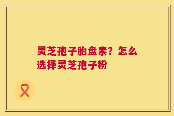 灵芝孢子胎盘素？怎么选择灵芝孢子粉  第1张