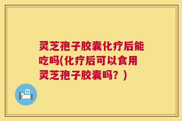灵芝孢子胶囊化疗后能吃吗(化疗后可以食用灵芝孢子胶囊吗？)  第1张