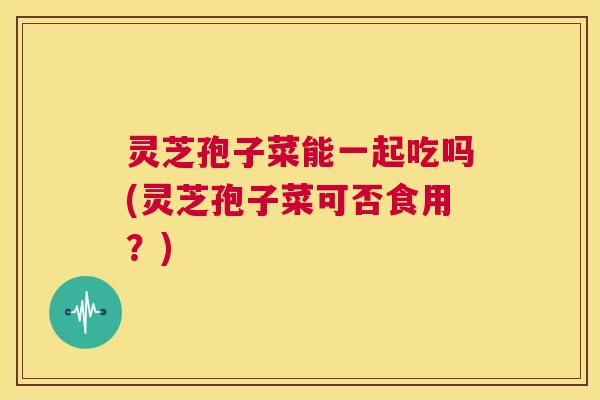 灵芝孢子菜能一起吃吗(灵芝孢子菜可否食用？)  第1张