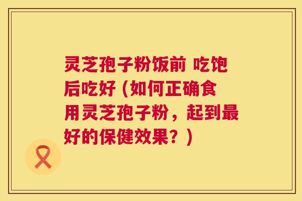 灵芝孢子粉饭前 吃饱后吃好 (如何正确食用灵芝孢子粉，起到最好的保健效果？)  第1张