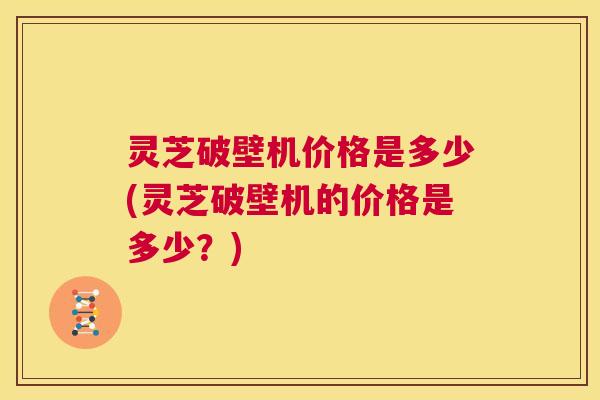 灵芝破壁机价格是多少(灵芝破壁机的价格是多少？)  第1张
