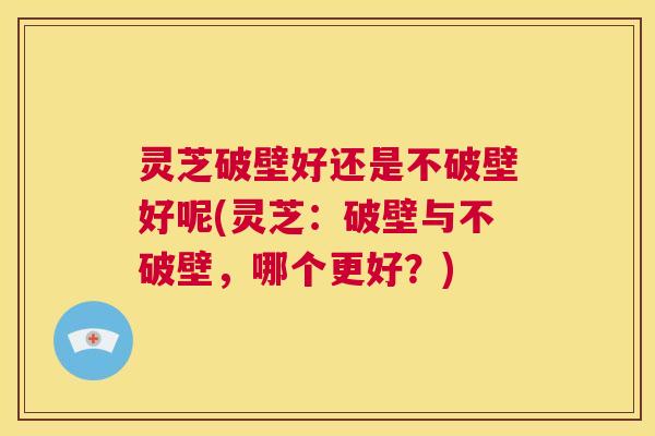 灵芝破壁好还是不破壁好呢(灵芝：破壁与不破壁，哪个更好？)  第1张