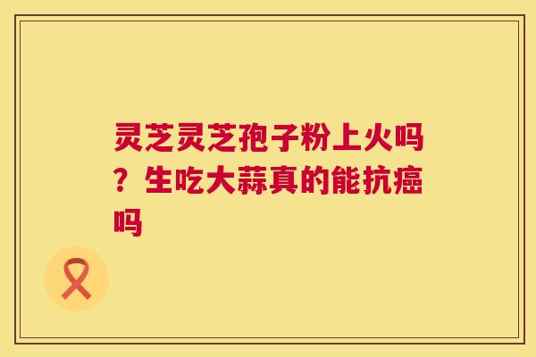 灵芝灵芝孢子粉上火吗？生吃大蒜真的能抗癌吗  第1张