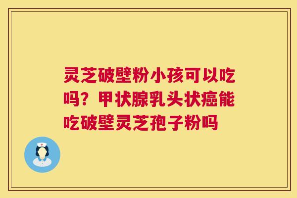 灵芝破壁粉小孩可以吃吗？甲状腺乳头状癌能吃破壁灵芝孢子粉吗  第1张