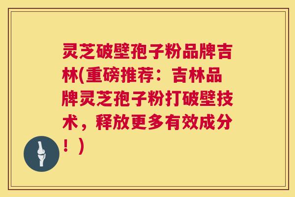 灵芝破壁孢子粉品牌吉林(重磅推荐：吉林品牌灵芝孢子粉打破壁技术，释放更多有效成分！)  第1张
