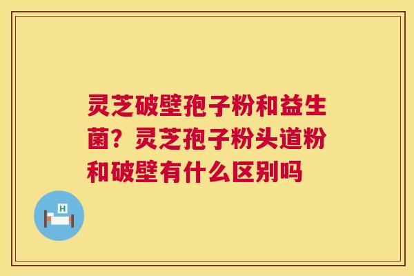 灵芝破壁孢子粉和益生菌？灵芝孢子粉头道粉和破壁有什么区别吗  第1张