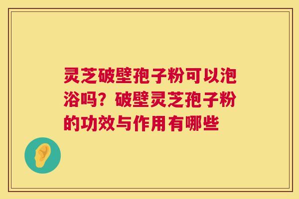 灵芝破壁孢子粉可以泡浴吗？破壁灵芝孢子粉的功效与作用有哪些  第1张