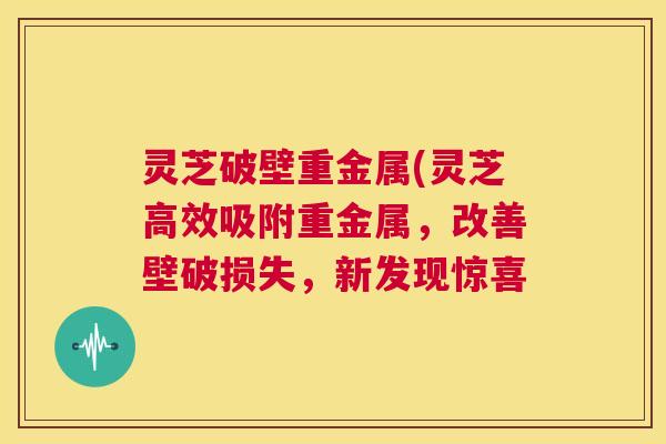 灵芝破壁重金属(灵芝高效吸附重金属，改善壁破损失，新发现惊喜  第1张
