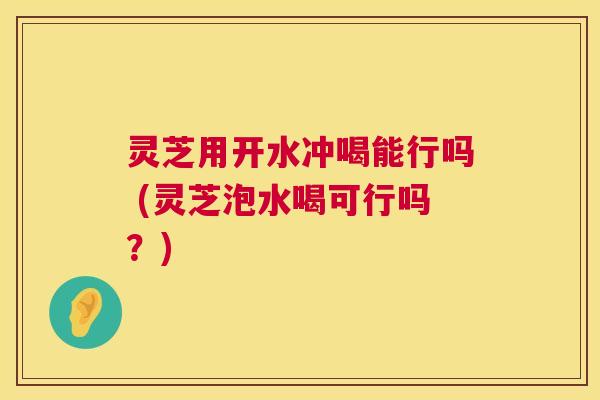 灵芝用开水冲喝能行吗 (灵芝泡水喝可行吗？)  第1张
