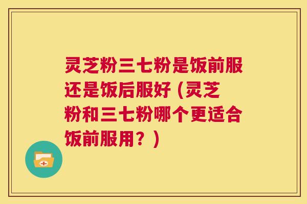 灵芝粉三七粉是饭前服还是饭后服好 (灵芝粉和三七粉哪个更适合饭前服用？)  第1张