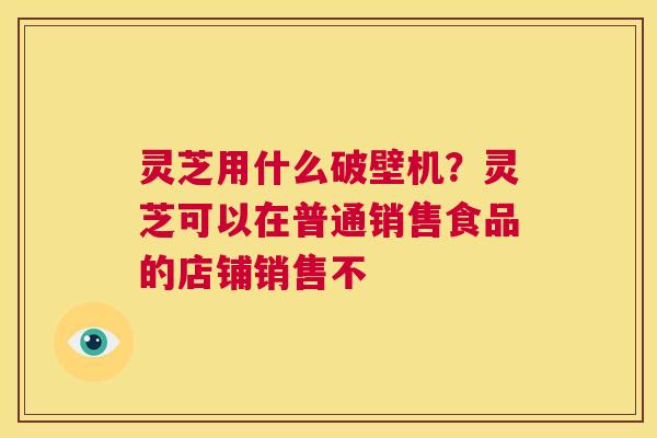 灵芝用什么破壁机？灵芝可以在普通销售食品的店铺销售不  第1张