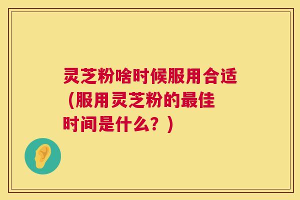 灵芝粉啥时候服用合适 (服用灵芝粉的最佳时间是什么？)  第1张