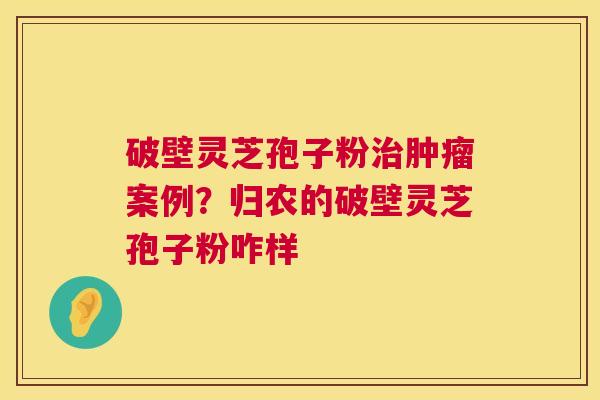 破壁灵芝孢子粉治肿瘤案例？归农的破壁灵芝孢子粉咋样  第1张