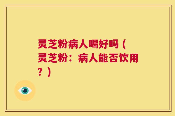 灵芝粉病人喝好吗 (灵芝粉：病人能否饮用？)  第1张