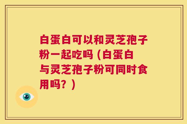 白蛋白可以和灵芝孢子粉一起吃吗 (白蛋白与灵芝孢子粉可同时食用吗？)  第1张