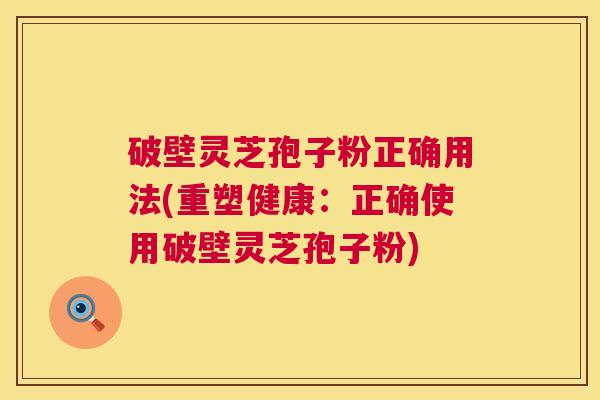 破壁灵芝孢子粉正确用法(重塑健康：正确使用破壁灵芝孢子粉)  第1张