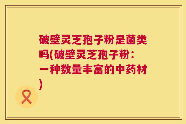 破壁灵芝孢子粉是菌类吗(破壁灵芝孢子粉：一种数量丰富的中药材)  第1张