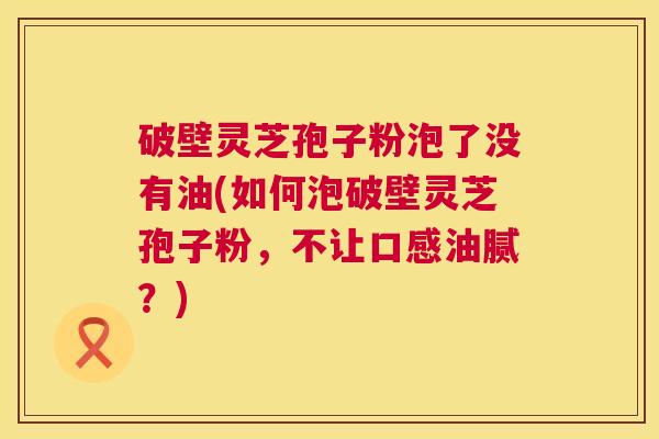 破壁灵芝孢子粉泡了没有油(如何泡破壁灵芝孢子粉，不让口感油腻？)  第1张