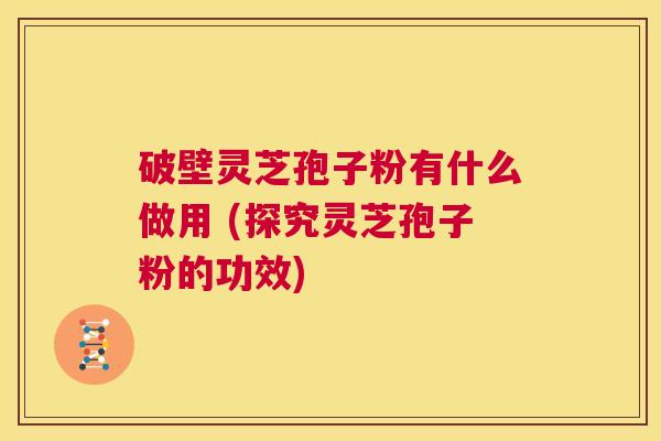 破壁灵芝孢子粉有什么做用 (探究灵芝孢子粉的功效)  第1张