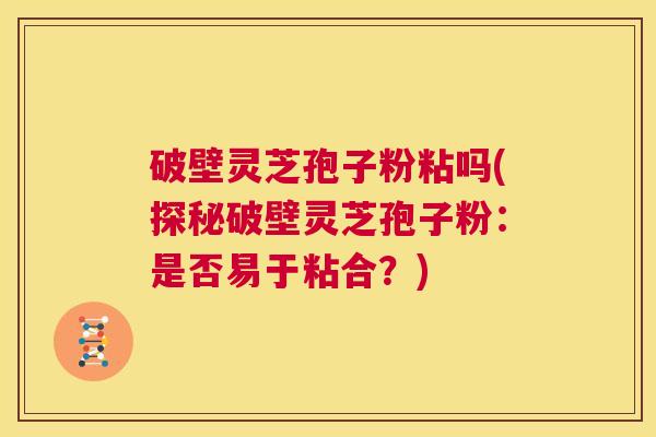 破壁灵芝孢子粉粘吗(探秘破壁灵芝孢子粉：是否易于粘合？)  第1张