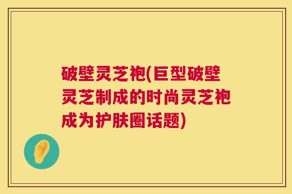 破壁灵芝袍(巨型破壁灵芝制成的时尚灵芝袍成为护肤圈话题)  第1张