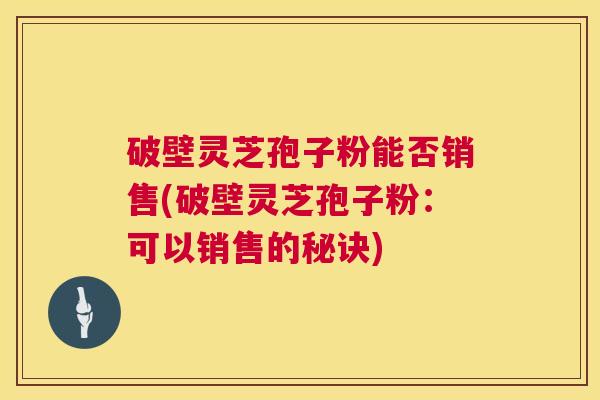 破壁灵芝孢子粉能否销售(破壁灵芝孢子粉：可以销售的秘诀)  第1张