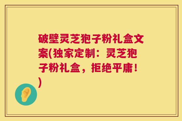 破壁灵芝狍子粉礼盒文案(独家定制：灵芝狍子粉礼盒，拒绝平庸！)  第1张