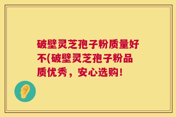 破壁灵芝孢子粉质量好不(破壁灵芝孢子粉品质优秀，安心选购！  第1张