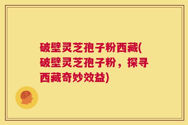 破壁灵芝孢子粉西藏(破壁灵芝孢子粉，探寻西藏奇妙效益)  第1张