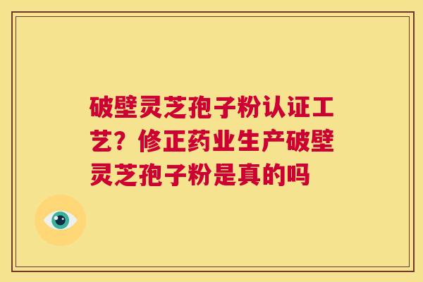 破壁灵芝孢子粉认证工艺？修正药业生产破壁灵芝孢子粉是真的吗  第1张