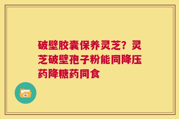 破壁胶囊保养灵芝？灵芝破壁孢子粉能同降压药降糖药同食  第1张