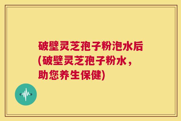 破壁灵芝孢子粉泡水后(破壁灵芝孢子粉水，助您养生保健)  第1张
