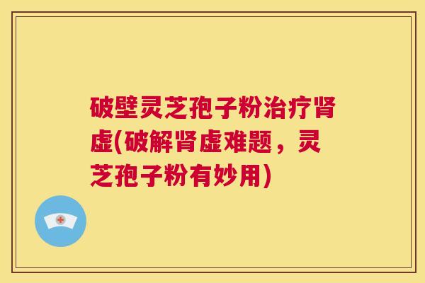 破壁灵芝孢子粉治疗肾虚(破解肾虚难题，灵芝孢子粉有妙用)  第1张
