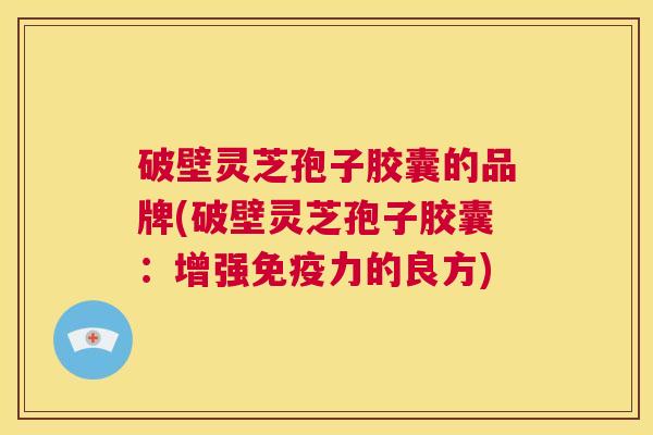 破壁灵芝孢子胶囊的品牌(破壁灵芝孢子胶囊：增强免疫力的良方)  第1张